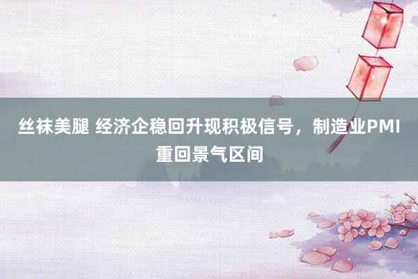 丝袜美腿 经济企稳回升现积极信号，制造业PMI重回景气区间