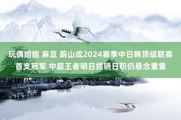 玩偶姐姐 麻豆 蔚山成2024赛季中日韩顶级联赛首支冠军 中超王者明日揭晓日职仍悬念重重