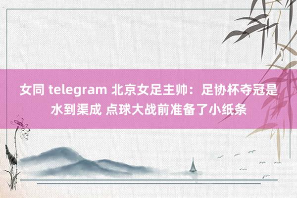 女同 telegram 北京女足主帅：足协杯夺冠是水到渠成 点球大战前准备了小纸条