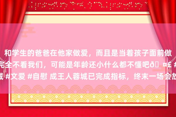 和学生的爸爸在他家做爱，而且是当着孩子面前做爱，太刺激了，孩子完全不看我们，可能是年龄还小什么都不懂吧🤣 #同城 #文爱 #自慰 成王人蓉城已完成指标，终末一场会放水吗？徐正源适宜给出回复