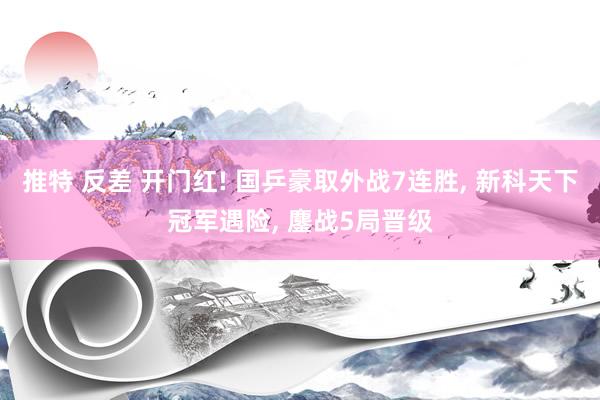 推特 反差 开门红! 国乒豪取外战7连胜， 新科天下冠军遇险， 鏖战5局晋级