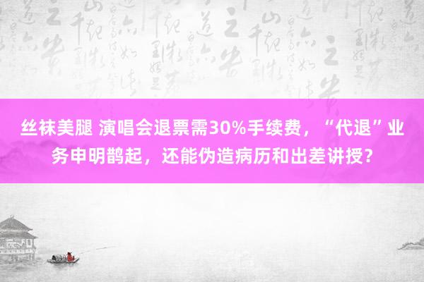 丝袜美腿 演唱会退票需30%手续费，“代退”业务申明鹊起，还能伪造病历和出差讲授？