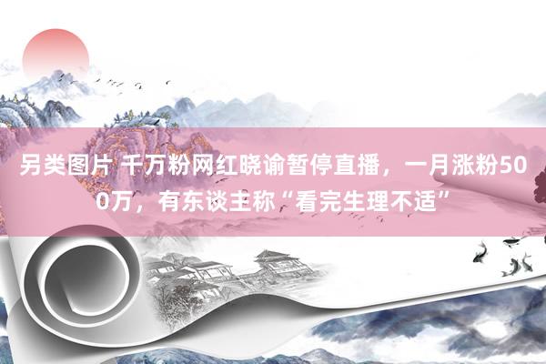 另类图片 千万粉网红晓谕暂停直播，一月涨粉500万，有东谈主称“看完生理不适”