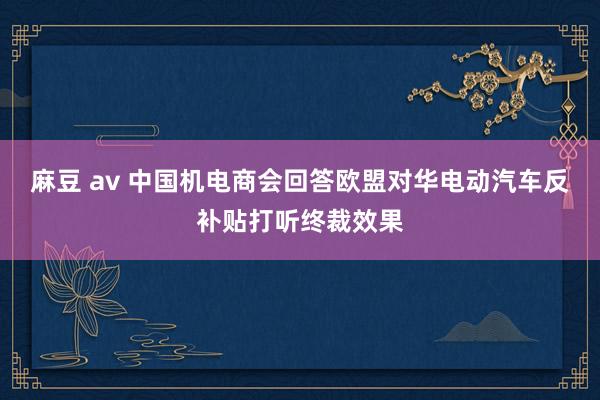 麻豆 av 中国机电商会回答欧盟对华电动汽车反补贴打听终裁效果