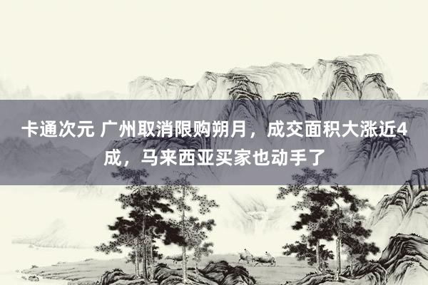 卡通次元 广州取消限购朔月，成交面积大涨近4成，马来西亚买家也动手了