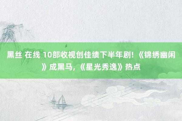 黑丝 在线 10部收视创佳绩下半年剧! 《锦绣幽闲》成黑马， 《星光秀逸》热点