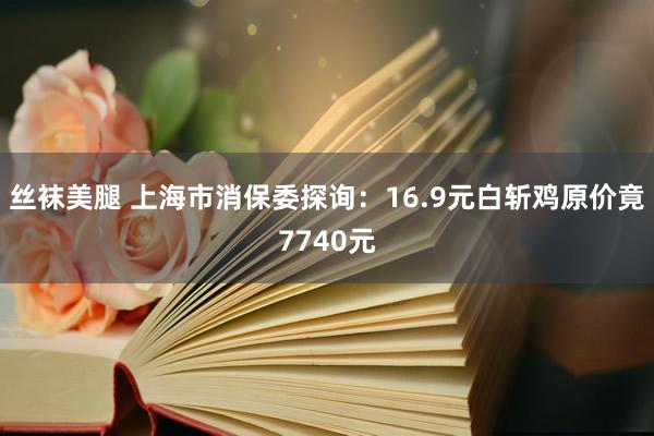 丝袜美腿 上海市消保委探询：16.9元白斩鸡原价竟7740元