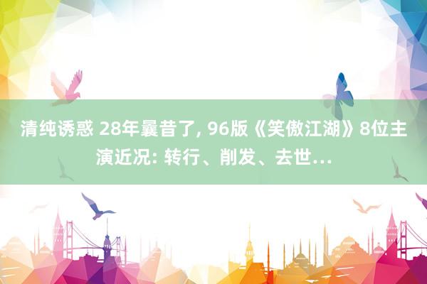 清纯诱惑 28年曩昔了， 96版《笑傲江湖》8位主演近况: 转行、削发、去世…