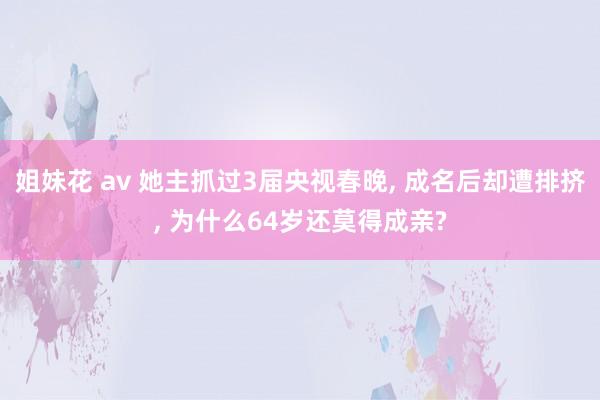 姐妹花 av 她主抓过3届央视春晚， 成名后却遭排挤， 为什么64岁还莫得成亲?