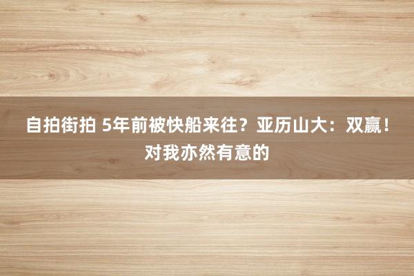 自拍街拍 5年前被快船来往？亚历山大：双赢！对我亦然有意的