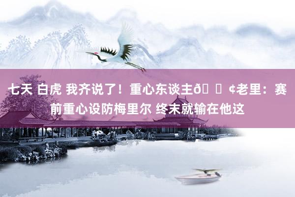 七天 白虎 我齐说了！重心东谈主😢老里：赛前重心设防梅里尔 终末就输在他这