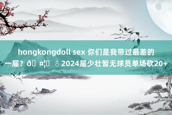 hongkongdoll sex 你们是我带过最差的一届？🤦‍♂2024届少壮暂无球员单场砍20+