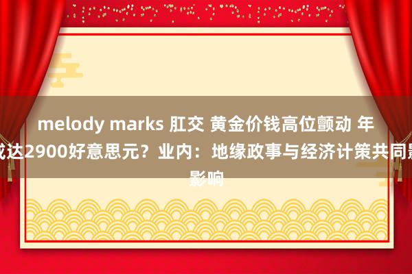 melody marks 肛交 黄金价钱高位颤动 年底或达2900好意思元？业内：地缘政事与经济计策共同影响