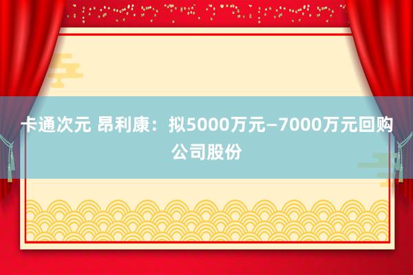 卡通次元 昂利康：拟5000万元—7000万元回购公司股份