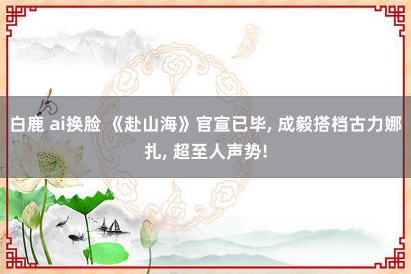 白鹿 ai换脸 《赴山海》官宣已毕， 成毅搭档古力娜扎， 超至人声势!