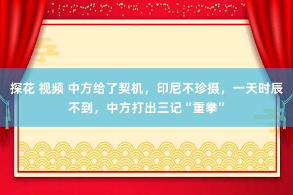 探花 视频 中方给了契机，印尼不珍摄，一天时辰不到，中方打出三记“重拳”