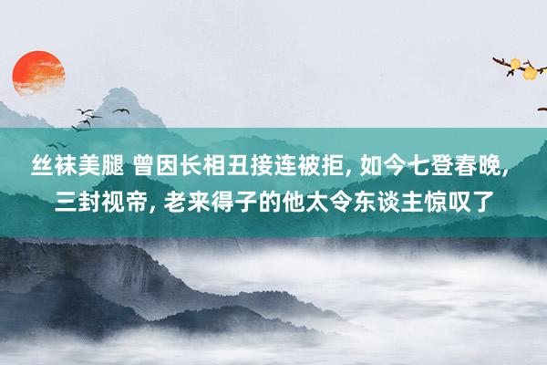 丝袜美腿 曾因长相丑接连被拒， 如今七登春晚， 三封视帝， 老来得子的他太令东谈主惊叹了