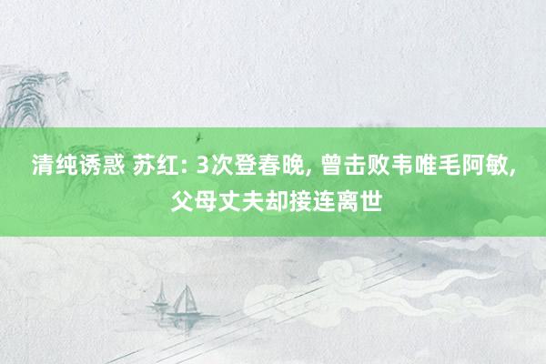 清纯诱惑 苏红: 3次登春晚， 曾击败韦唯毛阿敏， 父母丈夫却接连离世