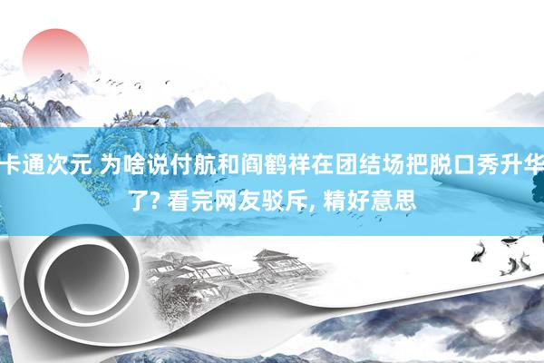 卡通次元 为啥说付航和阎鹤祥在团结场把脱口秀升华了? 看完网友驳斥， 精好意思