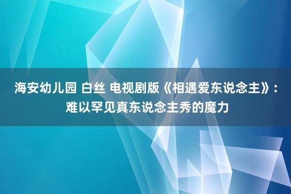 海安幼儿园 白丝 电视剧版《相遇爱东说念主》: 难以罕见真东说念主秀的魔力