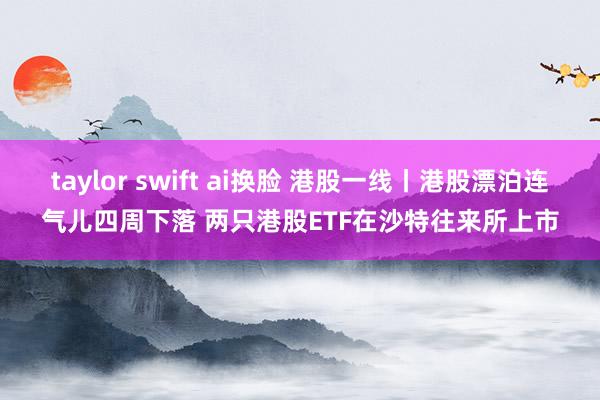 taylor swift ai换脸 港股一线丨港股漂泊连气儿四周下落 两只港股ETF在沙特往来所上市