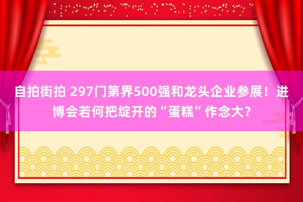 自拍街拍 297门第界500强和龙头企业参展！进博会若何把绽开的“蛋糕”作念大？