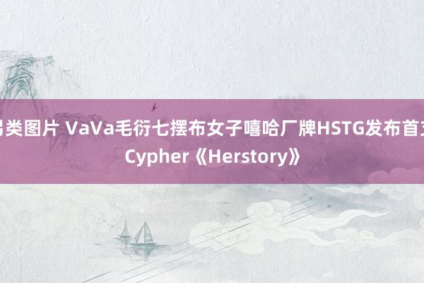 另类图片 VaVa毛衍七摆布女子嘻哈厂牌HSTG发布首支Cypher《Herstory》