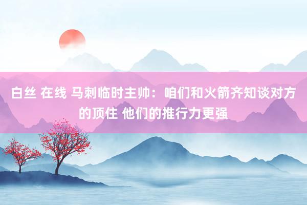 白丝 在线 马刺临时主帅：咱们和火箭齐知谈对方的顶住 他们的推行力更强