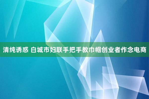 清纯诱惑 白城市妇联手把手教巾帼创业者作念电商