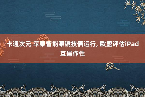 卡通次元 苹果智能眼镜技俩运行， 欧盟评估iPad互操作性