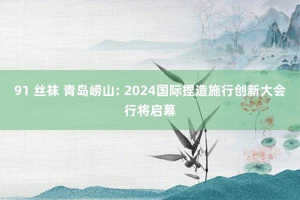 91 丝袜 青岛崂山: 2024国际捏造施行创新大会行将启幕