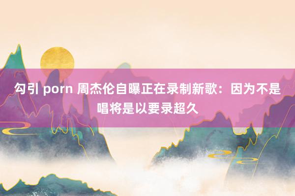 勾引 porn 周杰伦自曝正在录制新歌：因为不是唱将是以要录超久