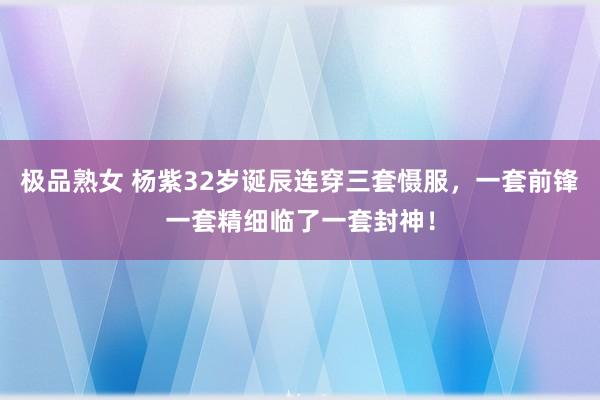 极品熟女 杨紫32岁诞辰连穿三套慑服，一套前锋一套精细临了一套封神！